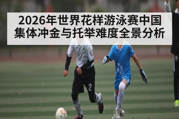 2026年世界花样游泳赛中国集体冲金与托举难度全景分析
